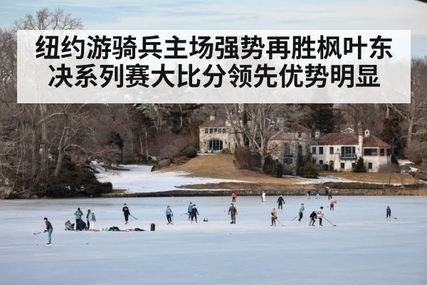 纽约游骑兵主场强势再胜枫叶东决系列赛大比分领先优势明显